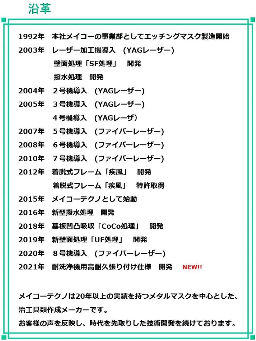 1992年 本社メイコーの事業部としてエッチングマスク製造開始
2003年 レーザー加工機導入 (YAGレーザー)
壁面処理「SF処理」 開発
撥水処理 開発
2004年 2号機導入 (YAGレーザー)
2005年 3号機導入 (YAGレーザー)
4号機導入 (YAGレーザ)
2007年 5号機導入 (ファイバーレーザー)
2008年 6号機導入 (ファイバーレーザー)
2010年 7号機導入 (ファイバーレーザー)
2012年 着脱式フレーム「疾風」 開発
着脱式フレーム「疾風」 特許取得
2015年 メイコーテクノとして始動
2016年 新型撥水処理 開発
2018年 基板凹凸吸収「CoCo処理」 開発
2019年 新壁面処理「UF処理」 開発
2020年 8号機導入 (ファイバーレーザー)
2021年 耐洗浄機用高耐久張り付け仕様 開発
メイコーテクノは20年以上の実績を持つメタルマスクを中心とした、
治工具類作成メーカーです。
お客様の声を反映し、時代を先取りした技術開発を続けております