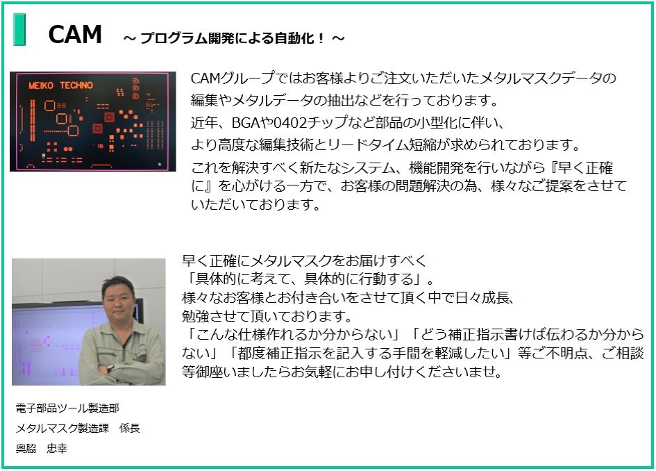 プログラム開発による自動化!
CAMグループではお客様よりご注文いただいたメタルマスクデータの編集や
メタルデータの抽出などを行っております。近年、BGAや0402チップなど部品の小型化に伴い
より高度な編集技術とリードタイム短縮が求められております。これを解決すべく新たなシステム、
機能開発を行いながら『早く正確に』を心がける一方でお客様の問題解決の為、様々なご提案をさせていただいております。
電子部品ツール製造部 メタルマスク製造課 係長 奥脇 忠幸
早く正確にメタルマスクをお届けすべく
「具体的に考えて、具体的に行動する」。
様々なお客様とお付き合いをさせて頂く中で、
日々成長、勉強させて頂いております。
「こんな仕様作れるか分からない」
「どう補正指示書けば伝わるか分からない」
「都度補正指示を記入する手間を軽減したい」等ご不明点、ご相談等
御座いましたらお気軽にお申し付けくださいませ。
