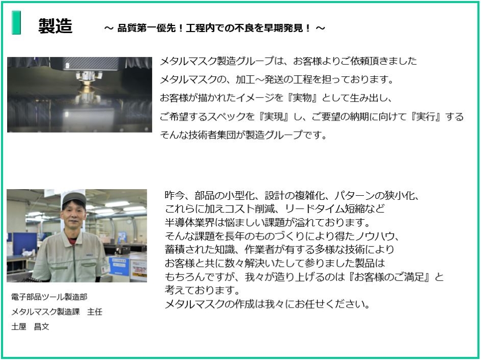 品質第一優先!工程内での不良を早期発見!
メタルマスク製造グループは、お客様よりご依頼頂きました
メタルマスクの、加工~発送の工程を担っております。
お客様が描かれたイメージを『実物』として生み出し、
ご希望するスペックを『実現』し、ご要望の納期に向けて『実行』する
そんな技術者集団が製造グループです。
電子部品ツール製造部 メタルマスク製造課 主任 土屋 昌文
昨今、部品の小型化、設計の複雑化、パターンの狭小化これらに加えコスト削減、
リードタイム短縮など半導体業界は悩ましい課題が溢れております。
そんな課題を長年のものづくりにより得たノウハウ、蓄積された知識、作業者が有する多様な技術により
お客様と共に数々解決して参りました製品はもちろんですが、
我々が造り上げるのは『お客様のご満足』と考えております。メタルマスクの作成は我々にお任せください。