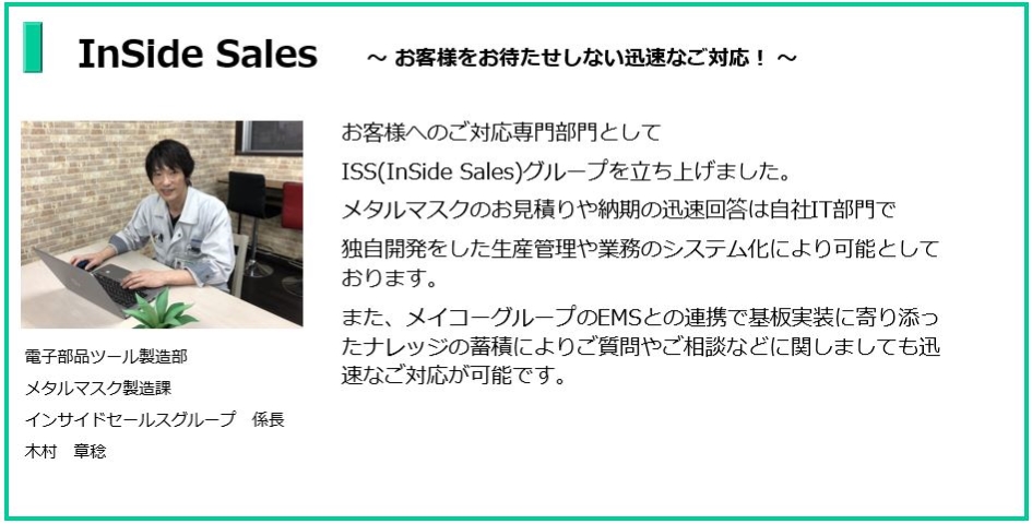 お客様をお待たせしない迅速なご対応!
電子部品ツール製造部 メタルマスク製造課 インサイドセールスグループ係長 木村 章稔
お客様へのご対応専門部門としてISS(InSide Sales)グループを立ち上げました。
メタルマスクのお見積りや納期の迅速回答は自社IT部門で独自開発をした生産管理や業務のシステム化により可能としております。
また、メイコーグループのEMSとの連携で基板実装に寄り添ったナレッジの蓄積により
ご質問やご相談などに関しましても迅速なご対応が可能でございます。
