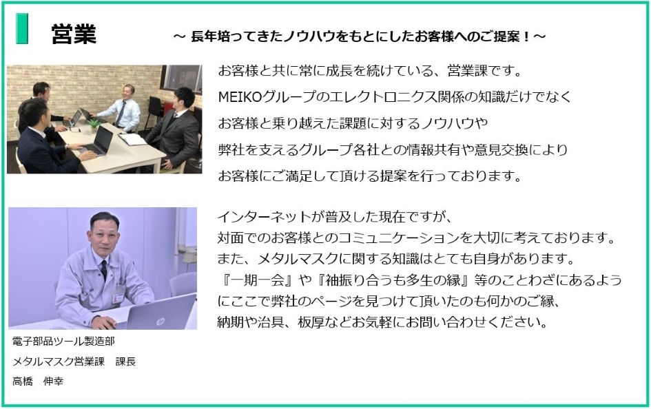 長年培ってきたノウハウをもとにしたお客様へのご提案!お客様と共に常に成長を続けている、営業課です。
MEIKOグループのエレクトロニクス関係の知識だけでなく
お客様と乗り越えた課題に対するノウハウや
弊社を支えるグループ各社との情報共有や意見交換により
お客様にご満足して頂ける提案を行っております。
電子部品ツール製造部 メタルマスク営業課 課長 高橋 伸幸
インターネットが普及した現在ですが対面でのおコミュニケーションを大切に考えております。
また、メタルマスクに関する知識はとても自信があります。
一期一会や袖振り合うも多生の縁等のことわざにあるように
ここで弊社のページを見つけて頂いたのも何かのご縁、納期や治具、板厚などお気軽にお問い合わせください。