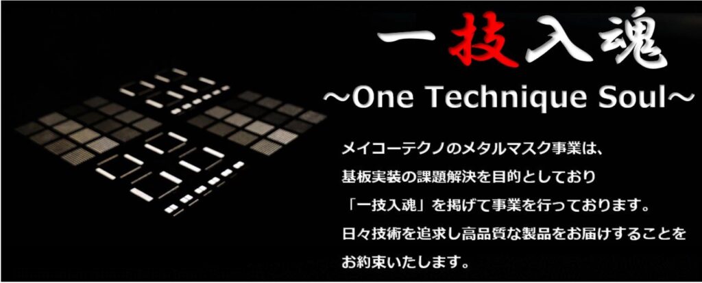 メイコーテクノのメタルマスク事業は、顧客の課題を基板実装のプロとして解決することを目的としており、最高品質にこだわり、一技入魂を掲げて事業を行っております。
日々技術を追求し高品質な製品をお届けすることをお約束いたします。